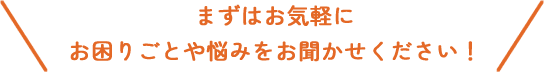 まずはお気軽にお困りごとや悩みをお聞かせください！