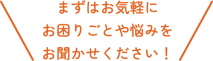 まずはお気軽にお困りごとや悩みをお聞かせください！