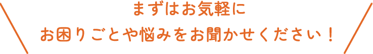 まずはお気軽にお困りごとや悩みをお聞かせください！